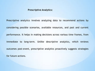 Prescriptive Analytics:
Prescriptive analytics involves analyzing data to recommend actions by
considering possible scenarios, available resources, and past and current
performance. It helps in making decisions across various time frames, from
immediate to long-term. Unlike descriptive analytics, which reviews
outcomes post-event, prescriptive analytics proactively suggests strategies
for future actions.
 