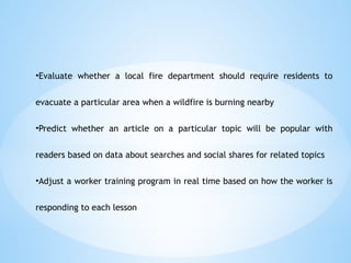 ?Evaluate whether a local fire department should require residents to
evacuate a particular area when a wildfire is burning nearby
?Predict whether an article on a particular topic will be popular with
readers based on data about searches and social shares for related topics
?Adjust a worker training program in real time based on how the worker is
responding to each lesson
 