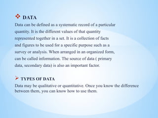 ? DATA
Data can be defined as a systematic record of a particular
quantity. It is the different values of that quantity
represented together in a set. It is a collection of facts
and figures to be used for a specific purpose such as a
survey or analysis. When arranged in an organized form,
can be called information. The source of data ( primary
data, secondary data) is also an important factor.
? TYPES OF DATA
Data may be qualitative or quantitative. Once you know the difference
between them, you can know how to use them.
 
