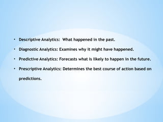 ? Descriptive Analytics: What happened in the past.
? Diagnostic Analytics: Examines why it might have happened.
? Predictive Analytics: Forecasts what is likely to happen in the future.
? Prescriptive Analytics: Determines the best course of action based on
predictions.
 