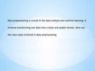 Data preprocessing is crucial in the data analysis and machine learning. It
involves transforming raw data into a clean and usable format. Here are
the main steps involved in data preprocessing
 