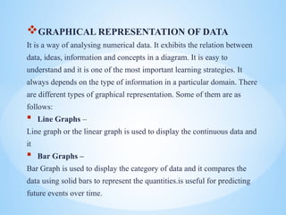 ?GRAPHICAL REPRESENTATION OF DATA
It is a way of analysing numerical data. It exhibits the relation between
data, ideas, information and concepts in a diagram. It is easy to
understand and it is one of the most important learning strategies. It
always depends on the type of information in a particular domain. There
are different types of graphical representation. Some of them are as
follows:
? Line Graphs C
Line graph or the linear graph is used to display the continuous data and
it
? Bar Graphs C
Bar Graph is used to display the category of data and it compares the
data using solid bars to represent the quantities.is useful for predicting
future events over time.
 