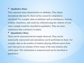 ? Qualitative Data:
They represent some characteristics or attributes. They depict
descriptions that may be observed but cannot be computed or
calculated. For example, data on attributes such as intelligence, honesty,
wisdom, cleanliness, and creativity collected using the students of your
class a sample would be classified as qualitative. They are more
exploratory than conclusive in nature.
? Quantitative Data:
These can be measured and not simply observed. They can be
numerically represented and calculations can be performed on them. For
example, data on the number of students playing different sports from
your class gives an estimate of how many of the total students play
which sport. This information is numerical and can be classified as
quantitative.
 