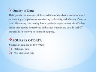 ?Quality of Data
Data quality is a measure of the condition of data based on factors such
as accuracy, completeness, consistency, reliability and whether it's up to
date. Measuring data quality levels can help organizations identify data
errors that need to be resolved and assess whether the data in their IT
systems is fit to serve its intended purpose.
?SOURSES OF DATA
Sources of data are of two types;
1) Statistical data
2) Non statistical data
.
 