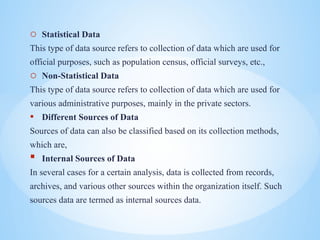 o Statistical Data
This type of data source refers to collection of data which are used for
official purposes, such as population census, official surveys, etc.,
o Non-Statistical Data
This type of data source refers to collection of data which are used for
various administrative purposes, mainly in the private sectors.
? Different Sources of Data
Sources of data can also be classified based on its collection methods,
which are,
? Internal Sources of Data
In several cases for a certain analysis, data is collected from records,
archives, and various other sources within the organization itself. Such
sources data are termed as internal sources data.
 