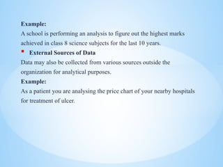 Example:
A school is performing an analysis to figure out the highest marks
achieved in class 8 science subjects for the last 10 years.
? External Sources of Data
Data may also be collected from various sources outside the
organization for analytical purposes.
Example:
As a patient you are analysing the price chart of your nearby hospitals
for treatment of ulcer.
 