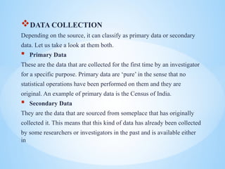 ?DATA COLLECTION
Depending on the source, it can classify as primary data or secondary
data. Let us take a look at them both.
? Primary Data
These are the data that are collected for the first time by an investigator
for a specific purpose. Primary data are pure in the sense that no
statistical operations have been performed on them and they are
original. An example of primary data is the Census of India.
? Secondary Data
They are the data that are sourced from someplace that has originally
collected it. This means that this kind of data has already been collected
by some researchers or investigators in the past and is available either
in
 