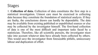 Stages
1. Collection of data. Collection of data constitutes the first step in a
statistical investigation. Utmost care must be exercised in collecting
data because they constitute the foundation of statistical analysis. If they
are faulty, the conclusions drawn can hardly be dependable. The data
may be available from existing published or unpublished sources or else
may be collected by the investigator himself. The first-hand collection
of data is one of the most difficult and important tasks faced by a
statistician. Therefore, like all scientific pursuits, the investigator must
take into account whatever data have already been collected by others.
This would save the investigator from foreseeable pitfalls, unnecessary
labour and duplication of effort.
 