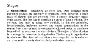 Stages
2. Organization - Organizing collected data. Data collected from
published sources are generally in organized form. However, a large
mass of figures that are collected from a survey frequently needs
organization. The first step in organizing a group of data is editing. The
collected data must be edited very carefully so that the omissions,
inconsistencies, irrelevant answers and wrong computations in the
returns from a survey may be corrected or adjusted. After the data have
been edited the next step is to classify them. The object of classification
is to arrange the items constituting the data. The last step in organization
is tabulation. The object of tabulation is to arrange the data in columns
and rows so that there is absolute clarity in the data presented.
 