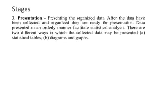 Stages
3. Presentation - Presenting the organized data. After the data have
been collected and organized they are ready for presentation. Data
presented in an orderly manner facilitate statistical analysis. There are
two different ways in which the collected data may be presented (a)
statistical tables, (b) diagrams and graphs.
 