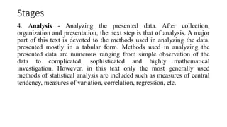 Stages
4. Analysis - Analyzing the presented data. After collection,
organization and presentation, the next step is that of analysis. A major
part of this text is devoted to the methods used in analyzing the data,
presented mostly in a tabular form. Methods used in analyzing the
presented data are numerous ranging from simple observation of the
data to complicated, sophisticated and highly mathematical
investigation. However, in this text only the most generally used
methods of statistical analysis are included such as measures of central
tendency, measures of variation, correlation, regression, etc.
 