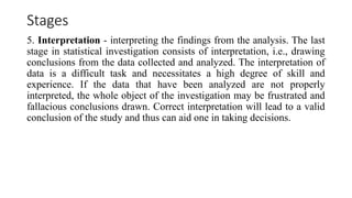Stages
5. Interpretation - interpreting the findings from the analysis. The last
stage in statistical investigation consists of interpretation, i.e., drawing
conclusions from the data collected and analyzed. The interpretation of
data is a difficult task and necessitates a high degree of skill and
experience. If the data that have been analyzed are not properly
interpreted, the whole object of the investigation may be frustrated and
fallacious conclusions drawn. Correct interpretation will lead to a valid
conclusion of the study and thus can aid one in taking decisions.
 