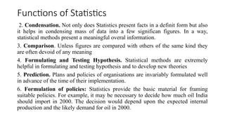Functions of Statistics
2. Condensation. Not only does Statistics present facts in a definit form but also
it helps in condensing mass of data into a few significan figures. In a way,
statistical methods present a meaningful overal information.
3. Comparison. Unless figures are compared with others of the same kind they
are often devoid of any meaning
4. Formulating and Testing Hypothesis. Statistical methods are extremely
helpful in formulating and testing hypothesis and to develop new theories
5. Prediction. Plans and policies of organisations are invariably formulated well
in advance of the time of their implementation.
6. Formulation of policies: Statistics provide the basic material for framing
suitable policies. For example, it may be necessary to decide how much oil India
should import in 2000. The decision would depend upon the expected internal
production and the likely demand for oil in 2000.
 