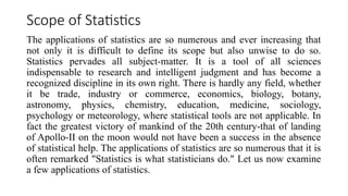 Scope of Statistics
The applications of statistics are so numerous and ever increasing that
not only it is difficult to define its scope but also unwise to do so.
Statistics pervades all subject-matter. It is a tool of all sciences
indispensable to research and intelligent judgment and has become a
recognized discipline in its own right. There is hardly any field, whether
it be trade, industry or commerce, economics, biology, botany,
astronomy, physics, chemistry, education, medicine, sociology,
psychology or meteorology, where statistical tools are not applicable. In
fact the greatest victory of mankind of the 20th century-that of landing
of Apollo-II on the moon would not have been a success in the absence
of statistical help. The applications of statistics are so numerous that it is
often remarked "Statistics is what statisticians do." Let us now examine
a few applications of statistics.
 