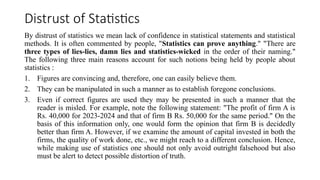 Distrust of Statistics
By distrust of statistics we mean lack of confidence in statistical statements and statistical
methods. It is often commented by people, "Statistics can prove anything." "There are
three types of lies-lies, damn lies and statistics-wicked in the order of their naming."
The following three main reasons account for such notions being held by people about
statistics :
1. Figures are convincing and, therefore, one can easily believe them.
2. They can be manipulated in such a manner as to establish foregone conclusions.
3. Even if correct figures are used they may be presented in such a manner that the
reader is misled. For example, note the following statement: "The profit of firm A is
Rs. 40,000 for 2023-2024 and that of firm B Rs. 50,000 for the same period." On the
basis of this information only, one would form the opinion that firm B is decidedly
better than firm A. However, if we examine the amount of capital invested in both the
firms, the quality of work done, etc., we might reach to a different conclusion. Hence,
while making use of statistics one should not only avoid outright falsehood but also
must be alert to detect possible distortion of truth.
 