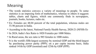 Meaning
• The words statistics conveys a variety of meanings to people. To some
statistics is an imposing form of mathematics, whereas to others it suggests
tables, charts and figures, which one commonly finds in newspapers,
journals, books, lectures, radio etc.
• Ex: Females are 48.04 percent of the total population, whereas males are
51.96 percent in India.
• According to the latest, National Family Health Survey, 2020-21 (NFHS-5)-
• In 2024, India’s Sex Ratio is 1020 Females per 1000 Males.
• In Rural areas, the sex ratio is 985 females to 1000 males.
• It is the world's fifth-largest economy by nominal GDP and the third-largest
by purchasing power parity (PPP); on a per capita income basis, India
ranked 141th by GDP (nominal) and 125th by GDP (PPP).
 