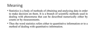 Meaning
• Statistics is a body of methods of obtaining and analysing data in order
to make decision on them. It is a branch of scientific methods used in
dealing with phenomena that can be described numerically either by
counts or by measurements.
• Thus the word statistics refers either to quantitative information or to a
method of dealing with quantitative information.
 