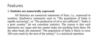 Features
3. Statistics are numerically expressed:
All Statistics are numerical statements of facts, i.e., expressed in
numbers. Qualitative statements such as “The population of India is
rapidly increasing”, or “The production of oil is not sufficient”; “India is
a poor country” do not constitute statistics. The reason is that such
statements are vague and one cannot make out anything from them. On
the other hand, the statement “The population of India is likely to cross
100 crore mark by the turn of the century” is a statistical statement.
 