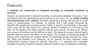 Features
4. Statistics are enumerated or estimated according to reasonable standards of
accuracy:
Statistics are enumerated or estimated according to reasonable standards of accuracy. Facts
and figures about any phenomenon can be derived in two ways, viz., by actual counting
and measurement, or by estimate. Estimates cannot be as precise and accurate as actual
counts or measurements. For example, an estimate that 5 lakh people witnessed the
Republic Day parade does not mean exactly 5 lakhs; it may be a few hundreds or thousands
more or less. On the other hand, if we count the number of students in a class and say that
there are 60 students, this figure would be 100 per cent accurate. In many cases 100 per
cent accuracy of numbers may be difficult to attain. The degree of accuracy desired largely
depends upon the nature and object of the enquiry. For example, in measuring height of
persons even centimetres are material whereas in measuring distance between two cities,
say, Delhi and Mumbai, even kilometres can be ignored. In many statistical studies
mathematical accuracy cannot be attained. However, it is important that reasonable
standards of accuracy should be attained, otherwise numbers may be altogether misleading
 