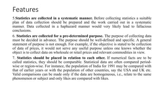 Features
5.Statistics are collected in a systematic manner. Before collecting statistics a suitable
plan of data collection should be prepared and the work carried out in a systematic
manner. Data collected in a haphazard manner would very likely lead to fallacious
conclusions.
6. Statistics are collected for a pre-determined purpose. The purpose of collecting data
must be decided in advance. The purpose should be well-defined and specific. A general
statement of purpose is not enough. For example, if the objective is stated to be collection
of data of prices, it would not serve any useful purpose unless one knows whether the
object is to collect data on wholesale or retail prices and relevant commodities in view.
7. Statistics should be placed in relation to each other. If numerical facts are to be
called statistics, they should be comparable. Statistical data are often compared period-
wise or region-wise. For instance, the population of India for 1991 may be compared with
that of earlier years or with the population of other countries, say the USA and UK etc.
Valid comparisons can be made only if the data are homogeneous, i.e., relate to the same
phenomenon or subject and only likes are compared with likes.
 