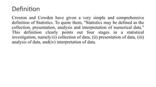 Definition
Croxton and Cowden have given a very simple and comprehensive
definition of Statistics. To quote them, "Statistics may be defined as the
collection, presentation, analysis and interpretation of numerical data."
This definition clearly points out four stages in a statistical
investigation, namely:(i) collection of data, (ii) presentation of data, (iii)
analysis of data, and(iv) interpretation of data.
 