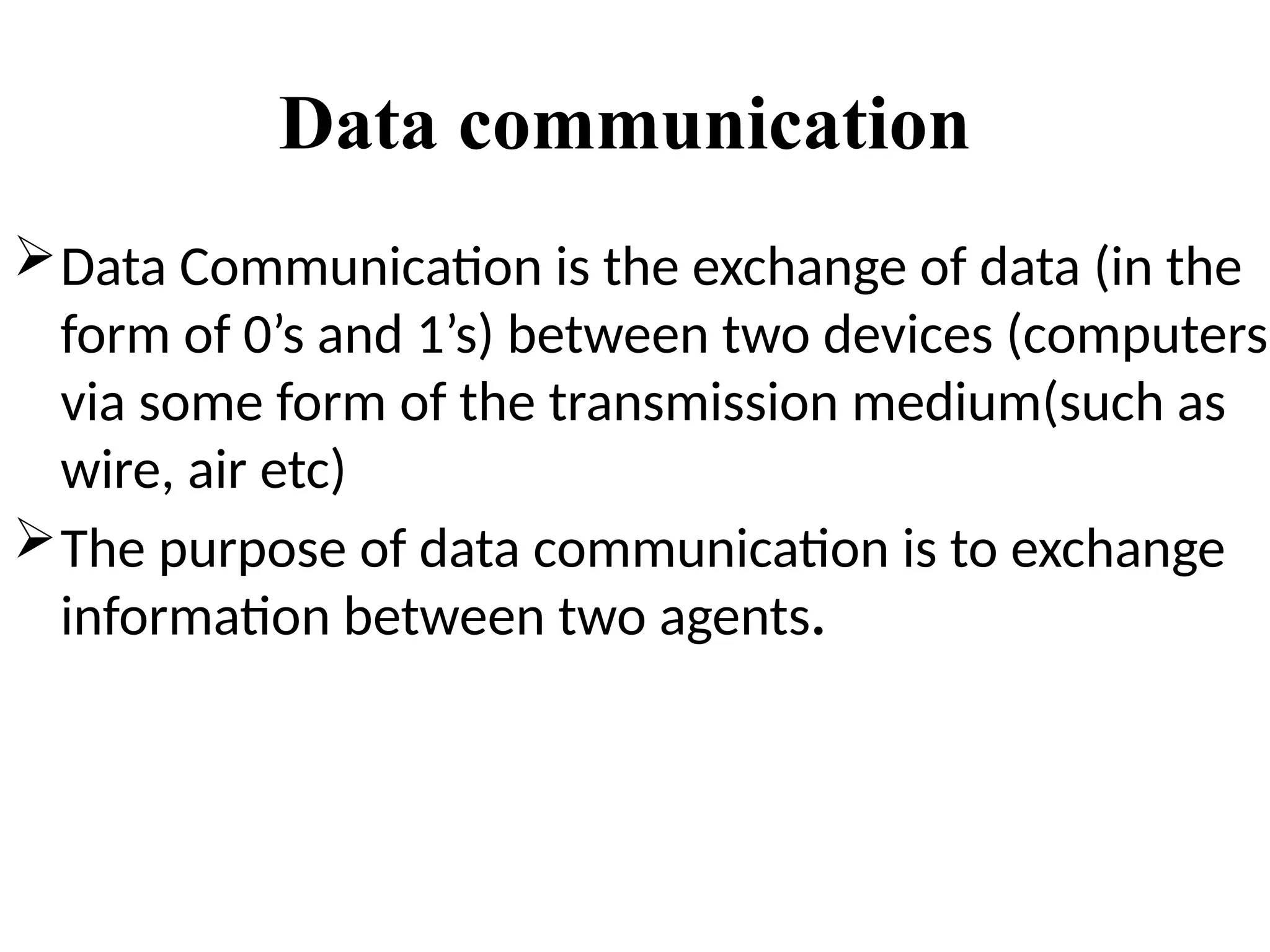 Data communication
Data Communication is the exchange of data (in the
form of 0’s and 1’s) between two devices (computers)
via some form of the transmission medium(such as
wire, air etc)
The purpose of data communication is to exchange
information between two agents.
 