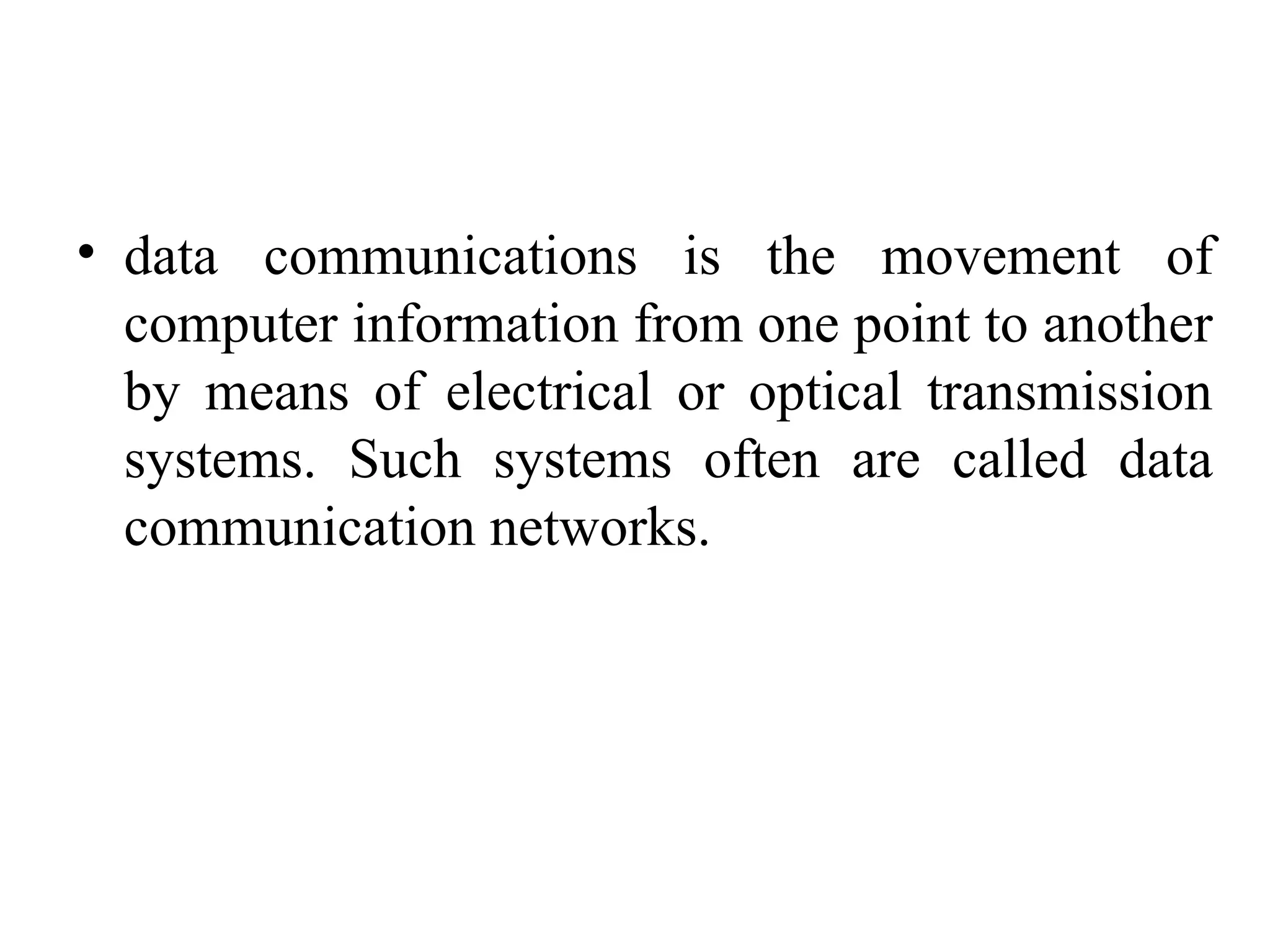 • data communications is the movement of
computer information from one point to another
by means of electrical or optical transmission
systems. Such systems often are called data
communication networks.
 