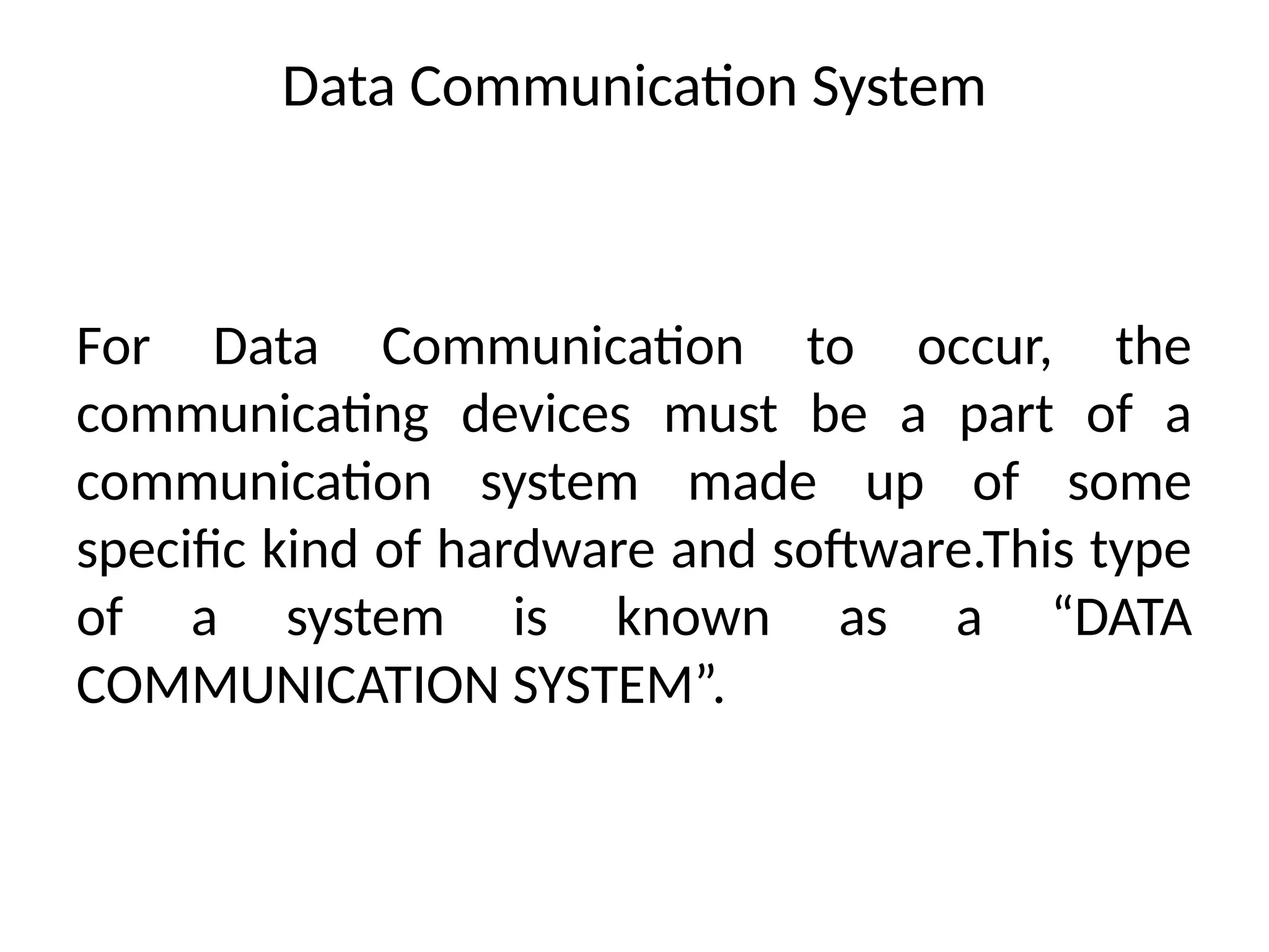 Data Communication System
For Data Communication to occur, the
communicating devices must be a part of a
communication system made up of some
specific kind of hardware and software.This type
of a system is known as a “DATA
COMMUNICATION SYSTEM”.
 
