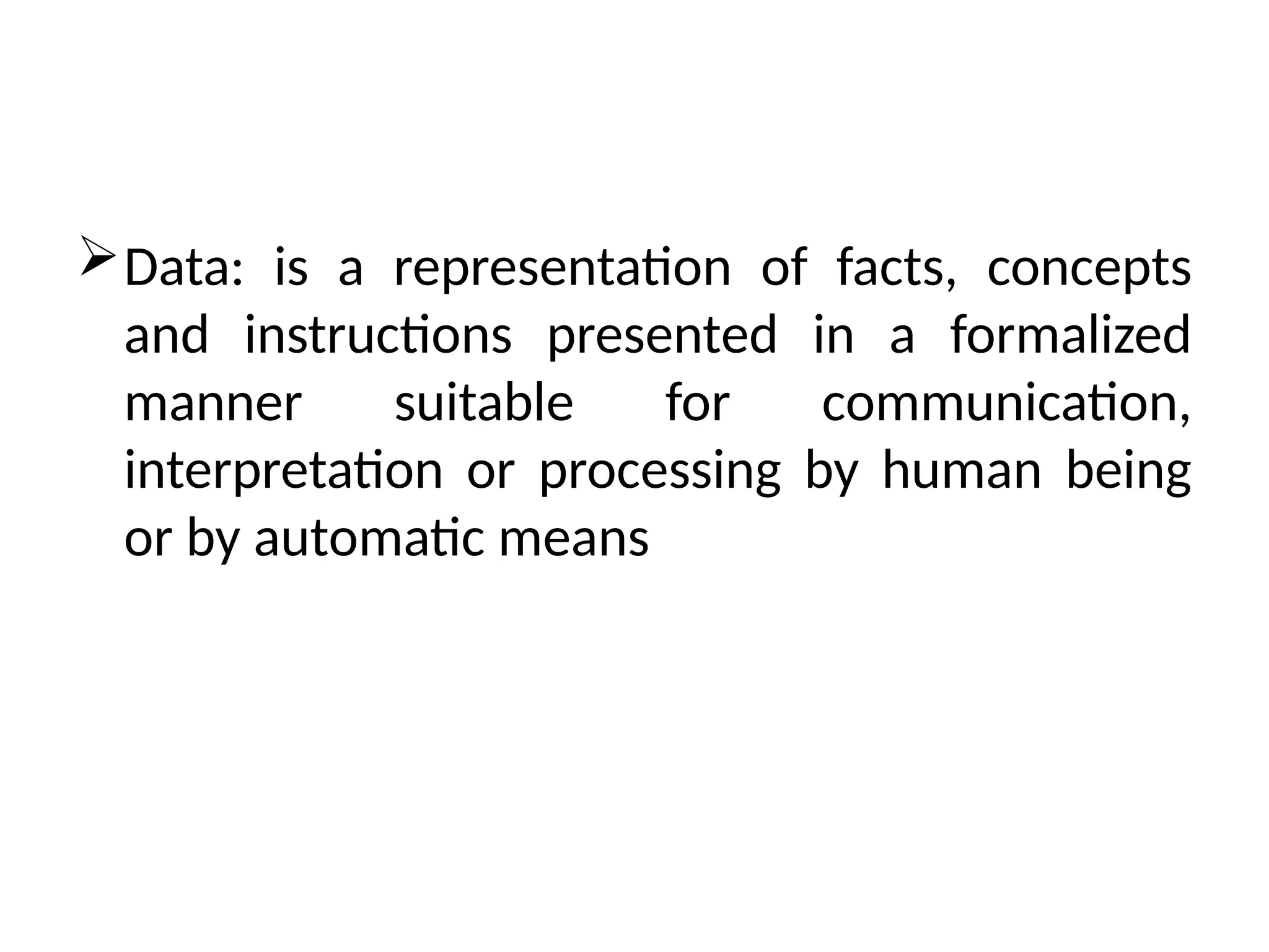 Data: is a representation of facts, concepts
and instructions presented in a formalized
manner suitable for communication,
interpretation or processing by human being
or by automatic means
 
