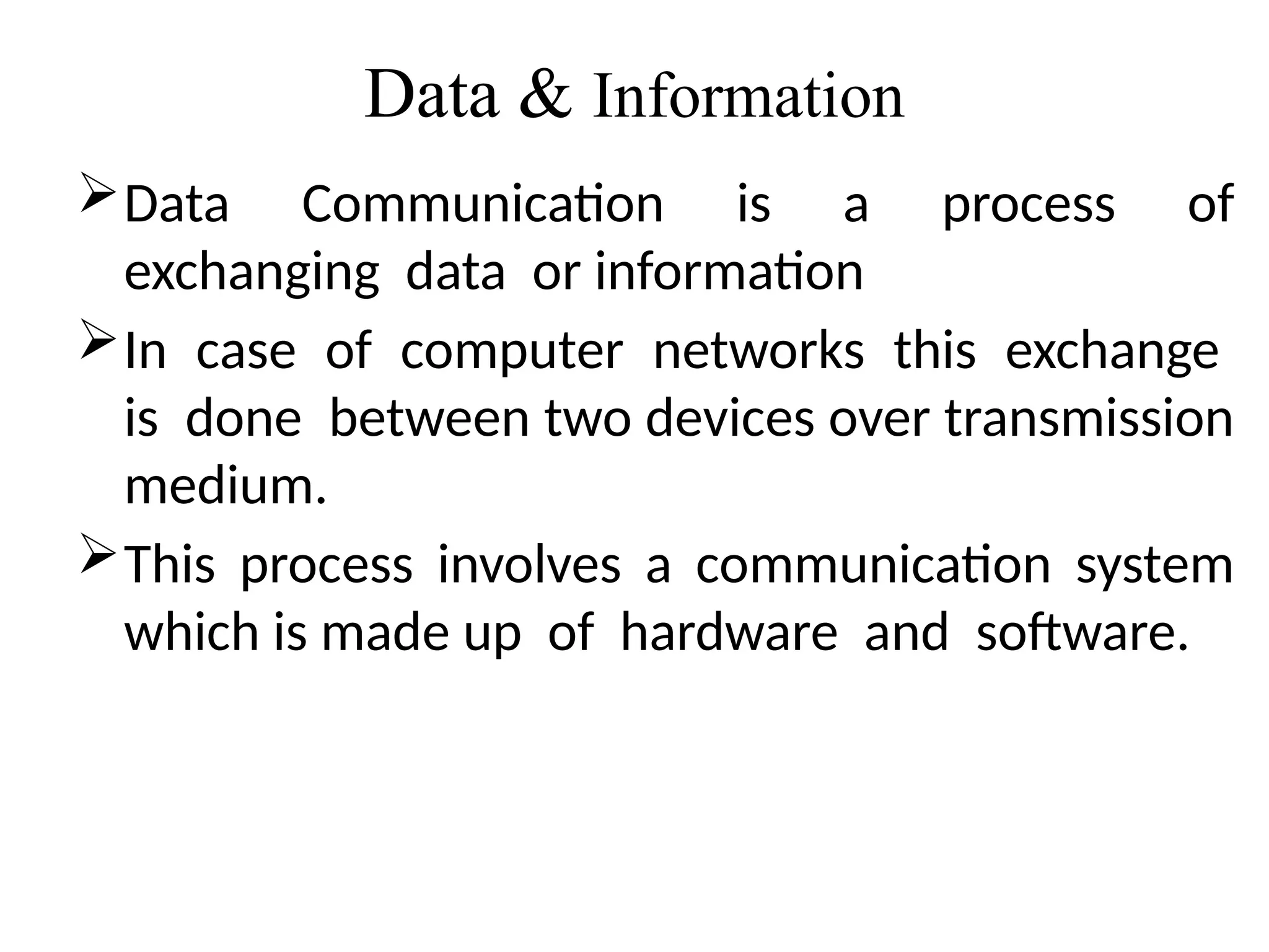 Data & Information
Data Communication is a process of
exchanging data or information
In case of computer networks this exchange
is done between two devices over transmission
medium.
This process involves a communication system
which is made up of hardware and software.
 