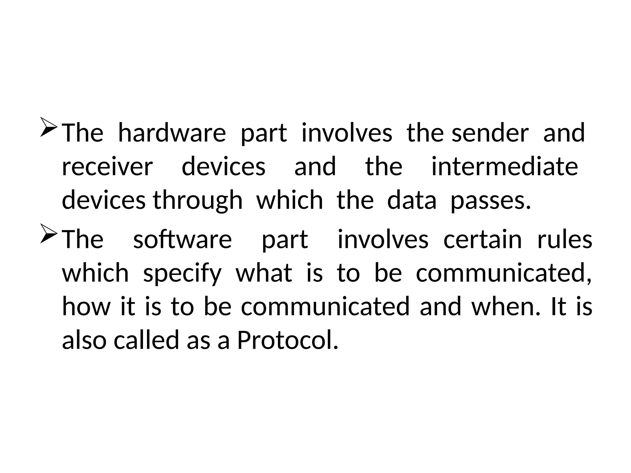 The hardware part involves the sender and
receiver devices and the intermediate
devices through which the data passes.
The software part involves certain rules
which specify what is to be communicated,
how it is to be communicated and when. It is
also called as a Protocol.
 
