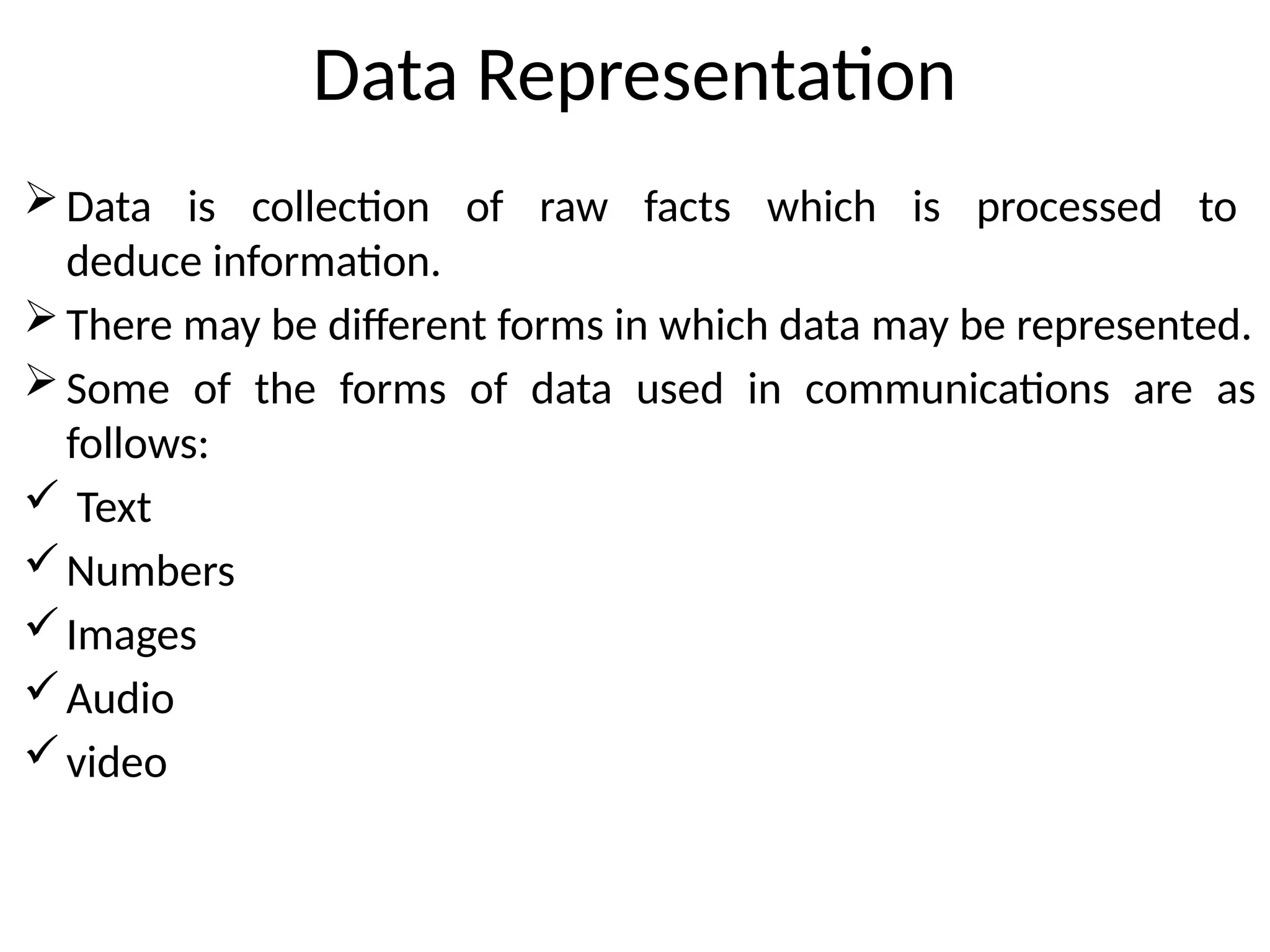 Data Representation
Data is collection of raw facts which is processed to
deduce information.
There may be different forms in which data may be represented.
Some of the forms of data used in communications are as
follows:
 Text
Numbers
Images
Audio
video
 
