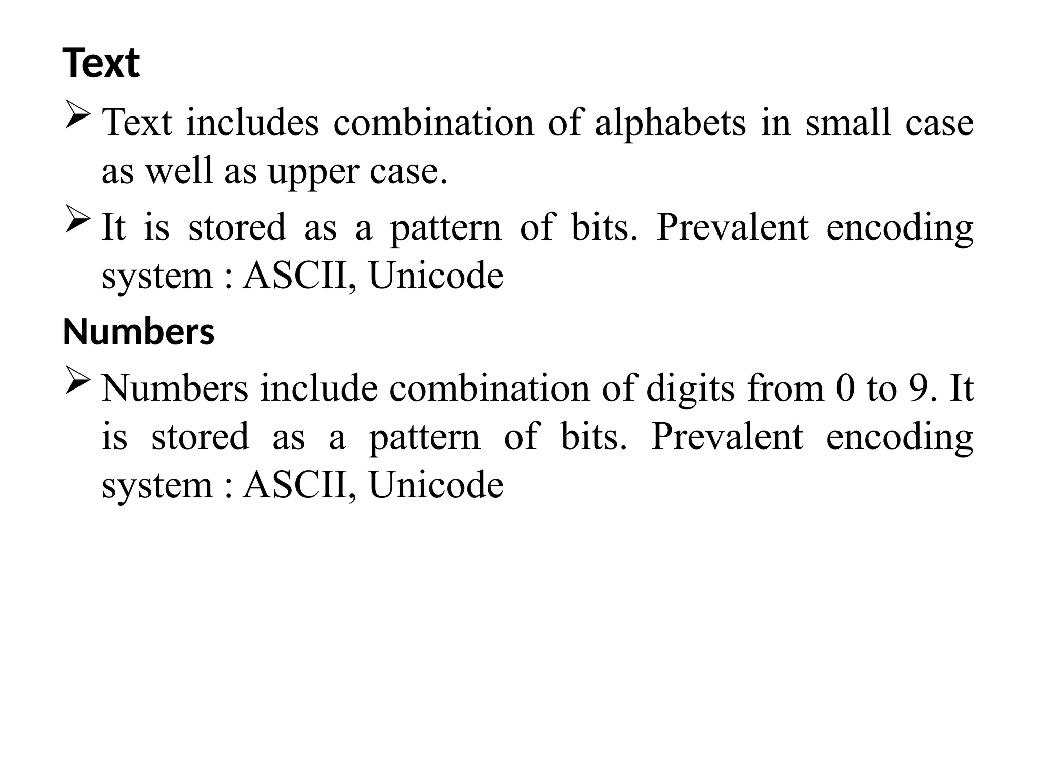 Text
 Text includes combination of alphabets in small case
as well as upper case.
 It is stored as a pattern of bits. Prevalent encoding
system : ASCII, Unicode
Numbers
 Numbers include combination of digits from 0 to 9. It
is stored as a pattern of bits. Prevalent encoding
system : ASCII, Unicode
 