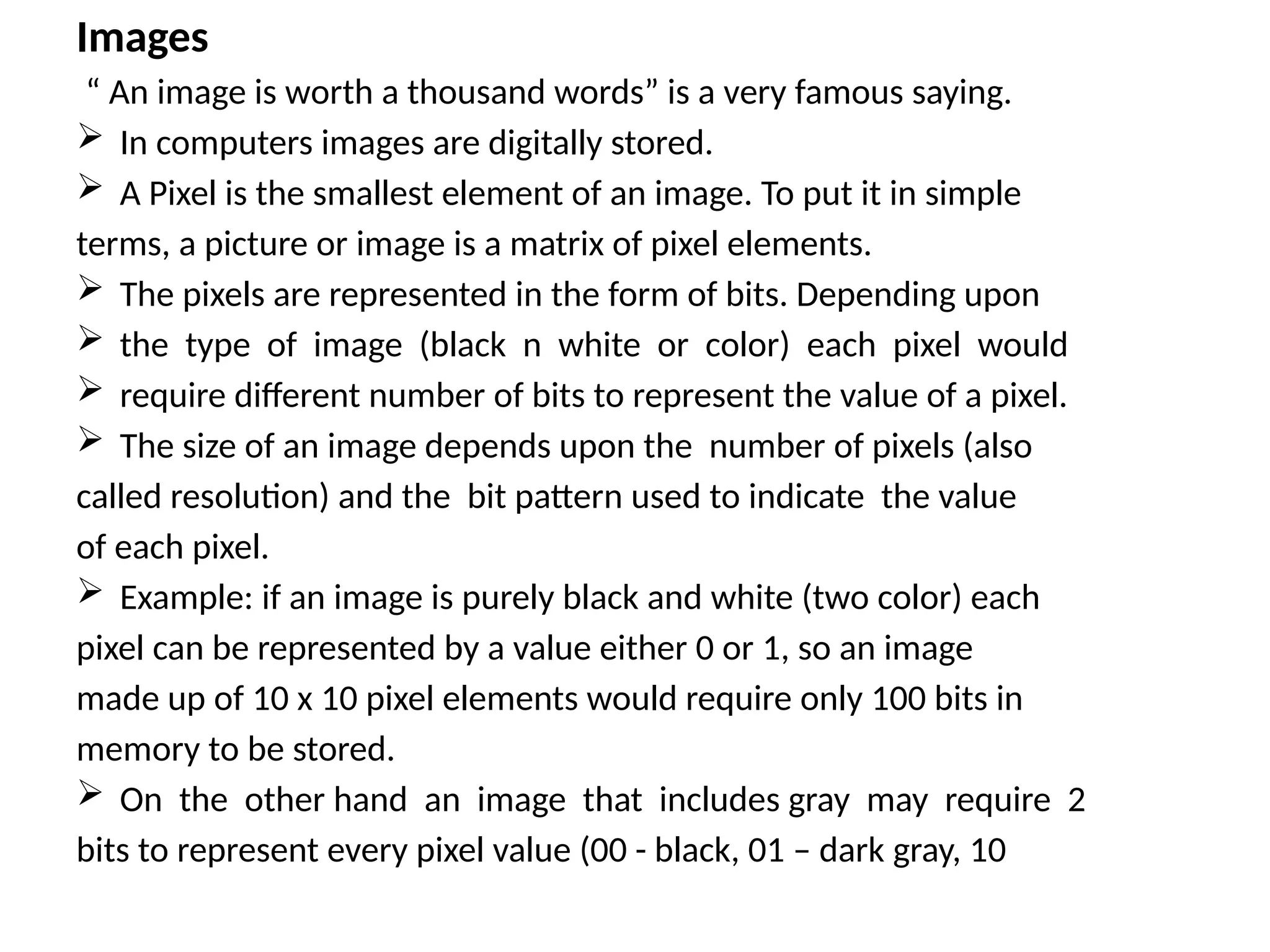 Images
“ An image is worth a thousand words” is a very famous saying.
 In computers images are digitally stored.
 A Pixel is the smallest element of an image. To put it in simple
terms, a picture or image is a matrix of pixel elements.
 The pixels are represented in the form of bits. Depending upon
 the type of image (black n white or color) each pixel would
 require different number of bits to represent the value of a pixel.
 The size of an image depends upon the number of pixels (also
called resolution) and the bit pattern used to indicate the value
of each pixel.
 Example: if an image is purely black and white (two color) each
pixel can be represented by a value either 0 or 1, so an image
made up of 10 x 10 pixel elements would require only 100 bits in
memory to be stored.
 On the other hand an image that includes gray may require 2
bits to represent every pixel value (00 - black, 01 – dark gray, 10
 