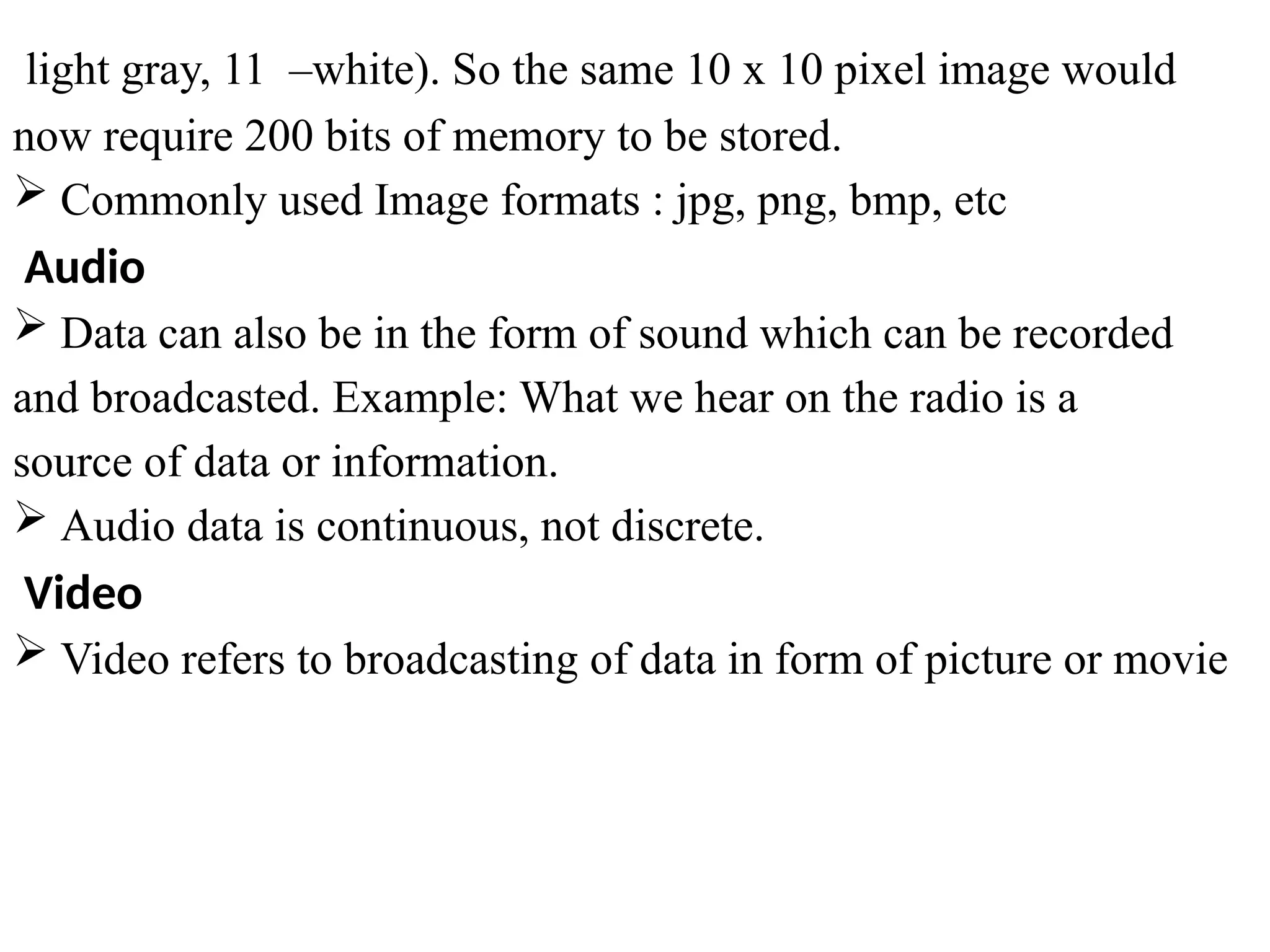 light gray, 11 –white). So the same 10 x 10 pixel image would
now require 200 bits of memory to be stored.
 Commonly used Image formats : jpg, png, bmp, etc
Audio
 Data can also be in the form of sound which can be recorded
and broadcasted. Example: What we hear on the radio is a
source of data or information.
 Audio data is continuous, not discrete.
Video
 Video refers to broadcasting of data in form of picture or movie
 