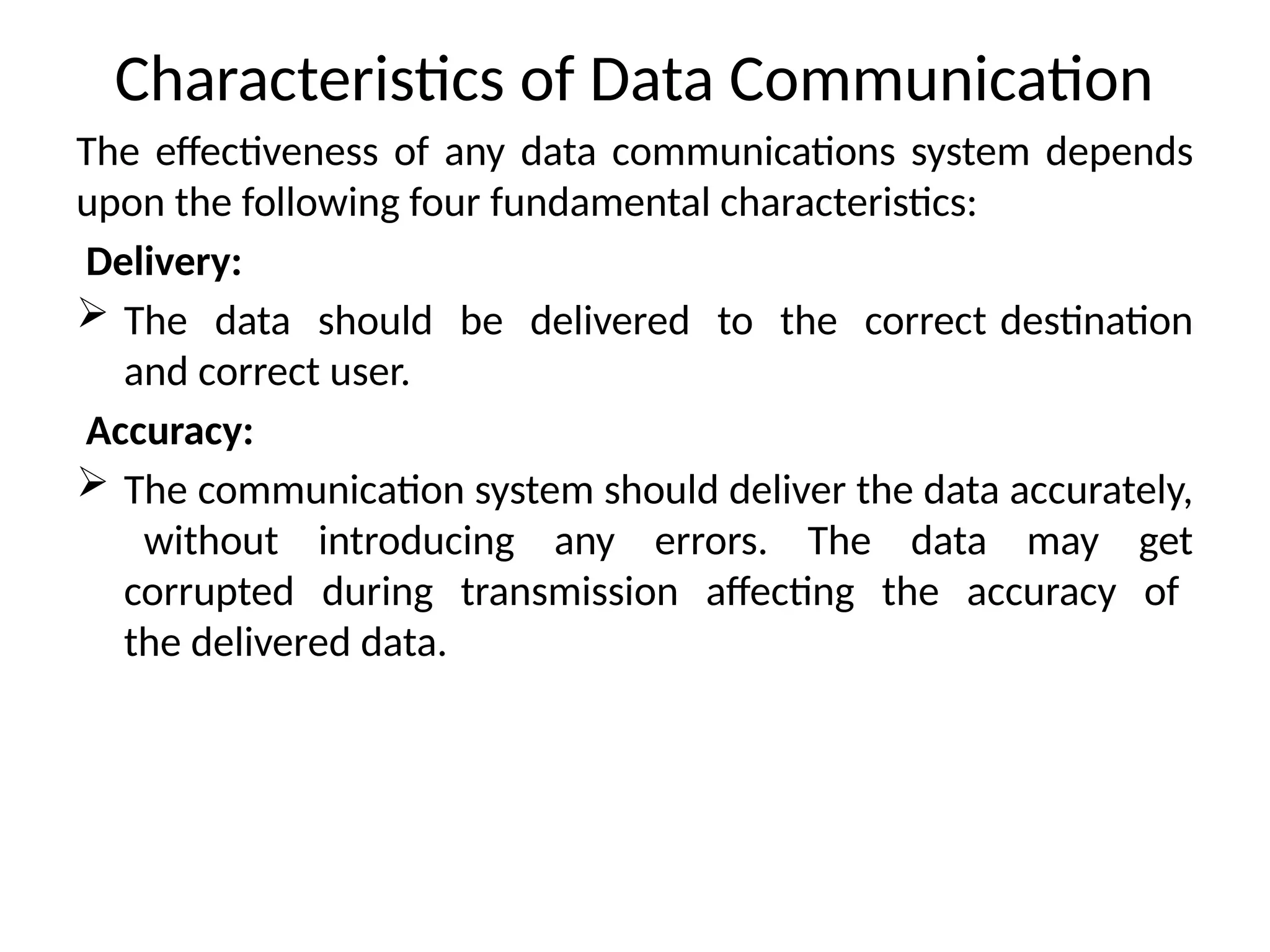 Characteristics of Data Communication
The effectiveness of any data communications system depends
upon the following four fundamental characteristics:
Delivery:
 The data should be delivered to the correct destination
and correct user.
Accuracy:
 The communication system should deliver the data accurately,
without introducing any errors. The data may get
corrupted during transmission affecting the accuracy of
the delivered data.
 
