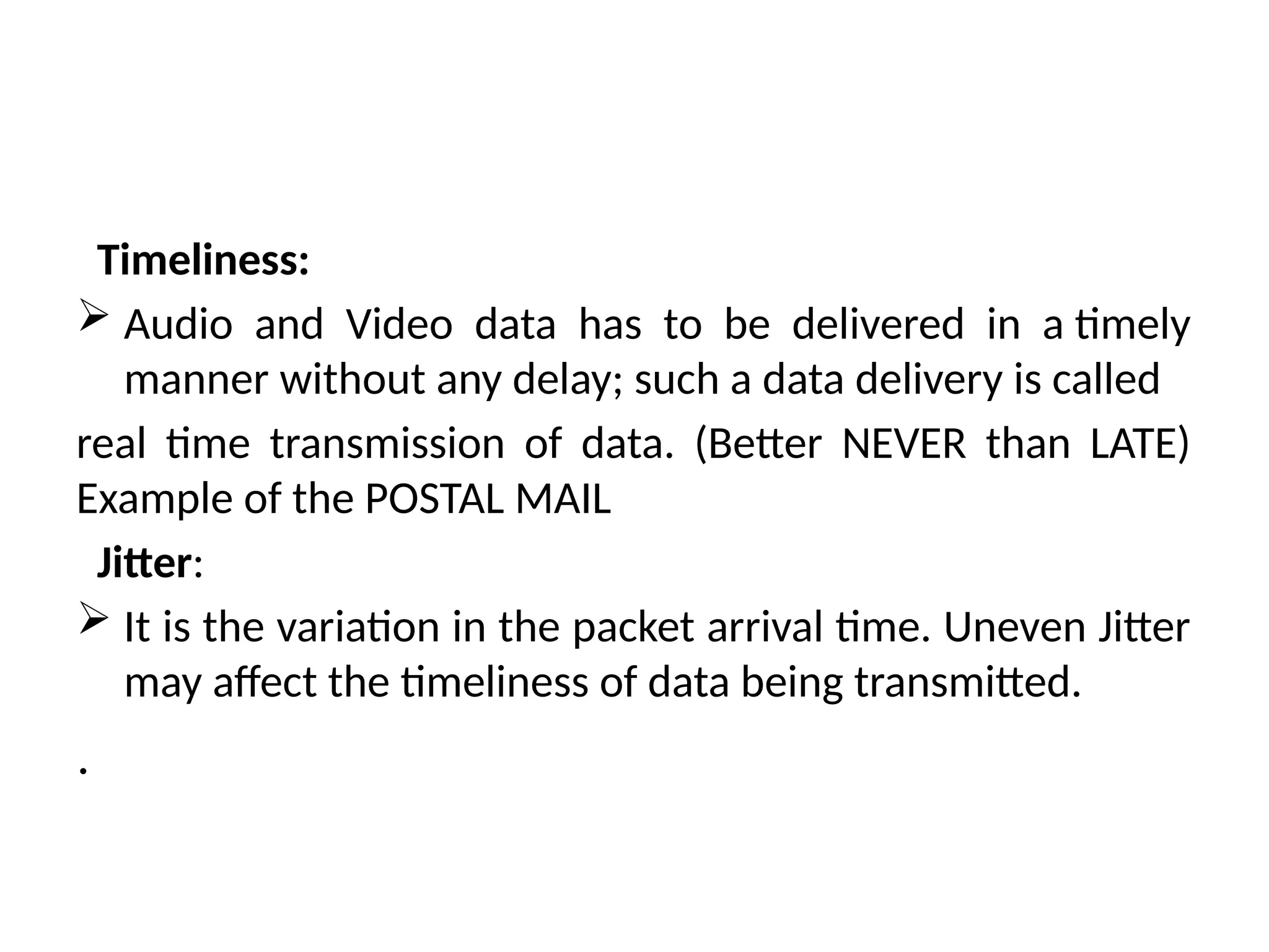 Timeliness:
 Audio and Video data has to be delivered in a timely
manner without any delay; such a data delivery is called
real time transmission of data. (Better NEVER than LATE)
Example of the POSTAL MAIL
Jitter:
 It is the variation in the packet arrival time. Uneven Jitter
may affect the timeliness of data being transmitted.
.
 