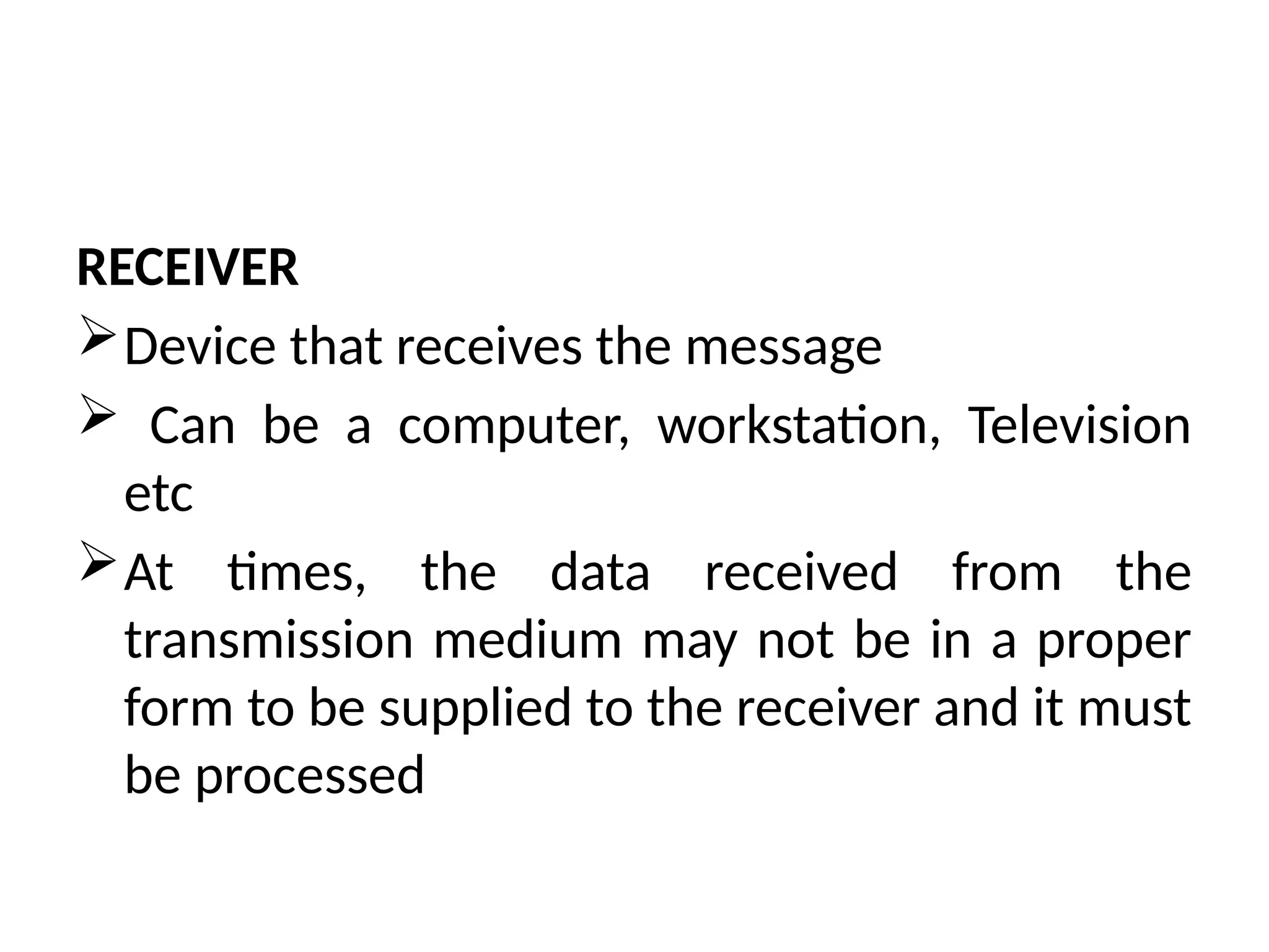 RECEIVER
Device that receives the message
 Can be a computer, workstation, Television
etc
At times, the data received from the
transmission medium may not be in a proper
form to be supplied to the receiver and it must
be processed
 