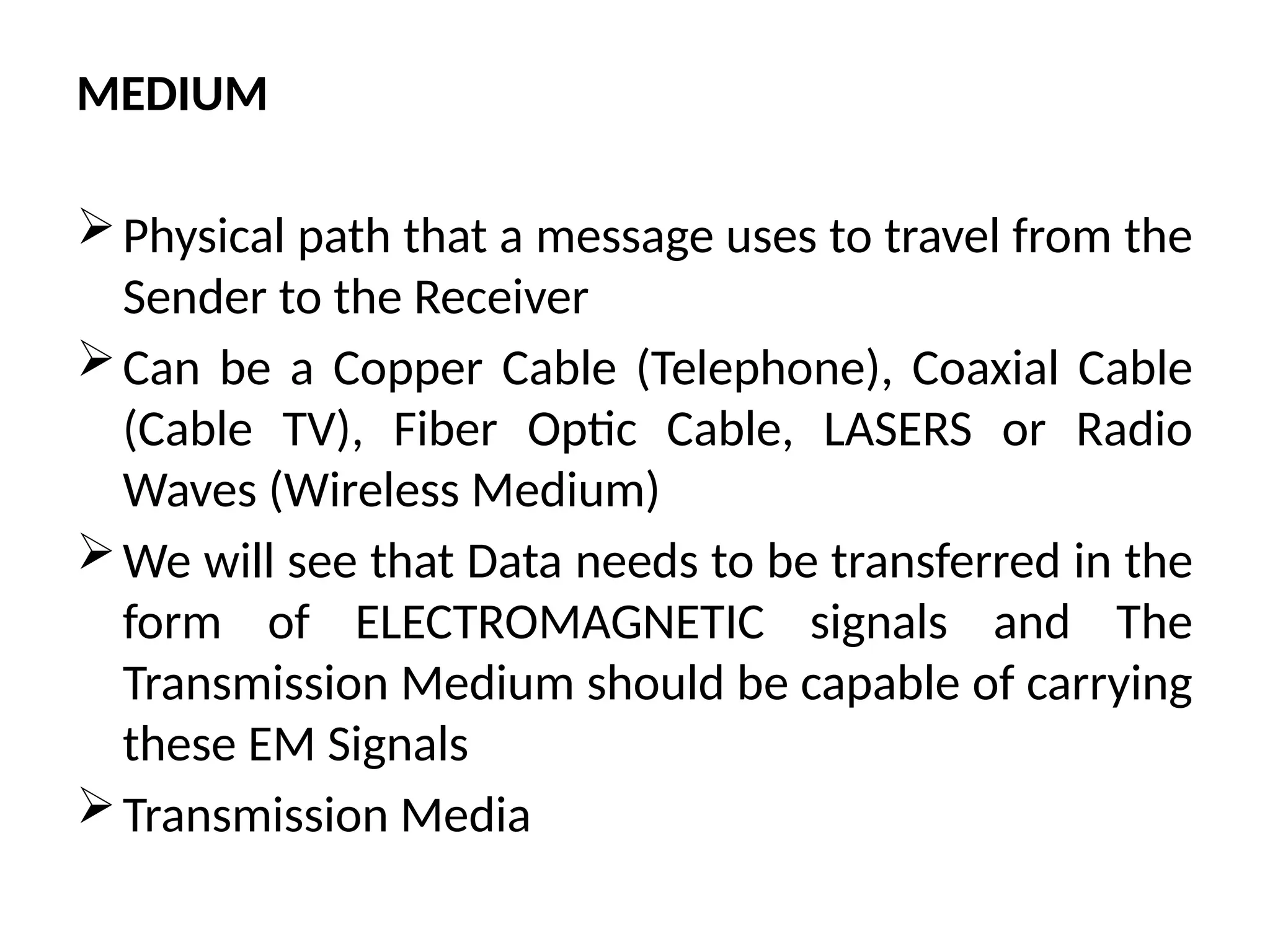 MEDIUM
Physical path that a message uses to travel from the
Sender to the Receiver
Can be a Copper Cable (Telephone), Coaxial Cable
(Cable TV), Fiber Optic Cable, LASERS or Radio
Waves (Wireless Medium)
We will see that Data needs to be transferred in the
form of ELECTROMAGNETIC signals and The
Transmission Medium should be capable of carrying
these EM Signals
Transmission Media
 