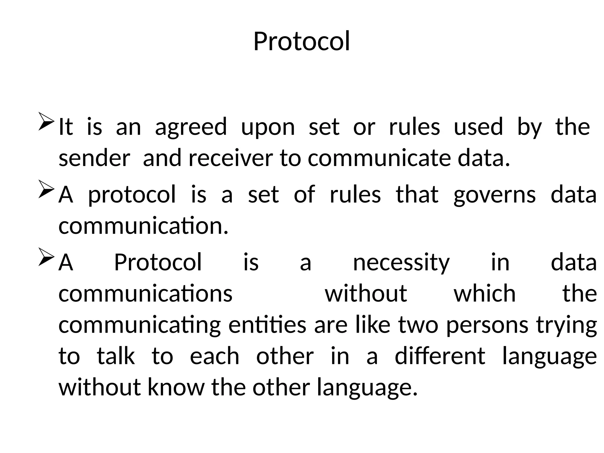 Protocol
It is an agreed upon set or rules used by the
sender and receiver to communicate data.
A protocol is a set of rules that governs data
communication.
A Protocol is a necessity in data
communications without which the
communicating entities are like two persons trying
to talk to each other in a different language
without know the other language.
 