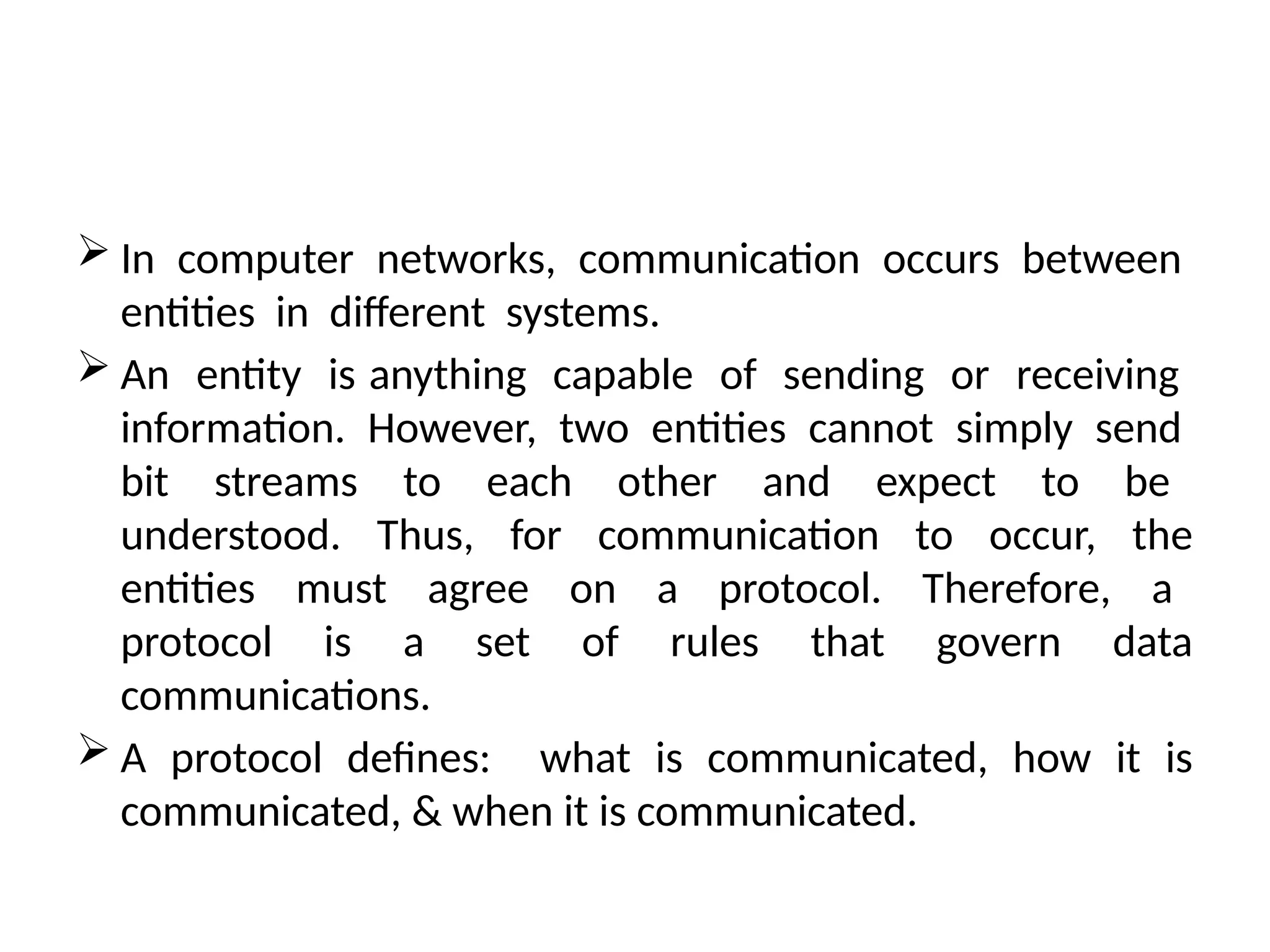  In computer networks, communication occurs between
entities in different systems.
 An entity is anything capable of sending or receiving
information. However, two entities cannot simply send
bit streams to each other and expect to be
understood. Thus, for communication to occur, the
entities must agree on a protocol. Therefore, a
protocol is a set of rules that govern data
communications.
 A protocol defines: what is communicated, how it is
communicated, & when it is communicated.
 