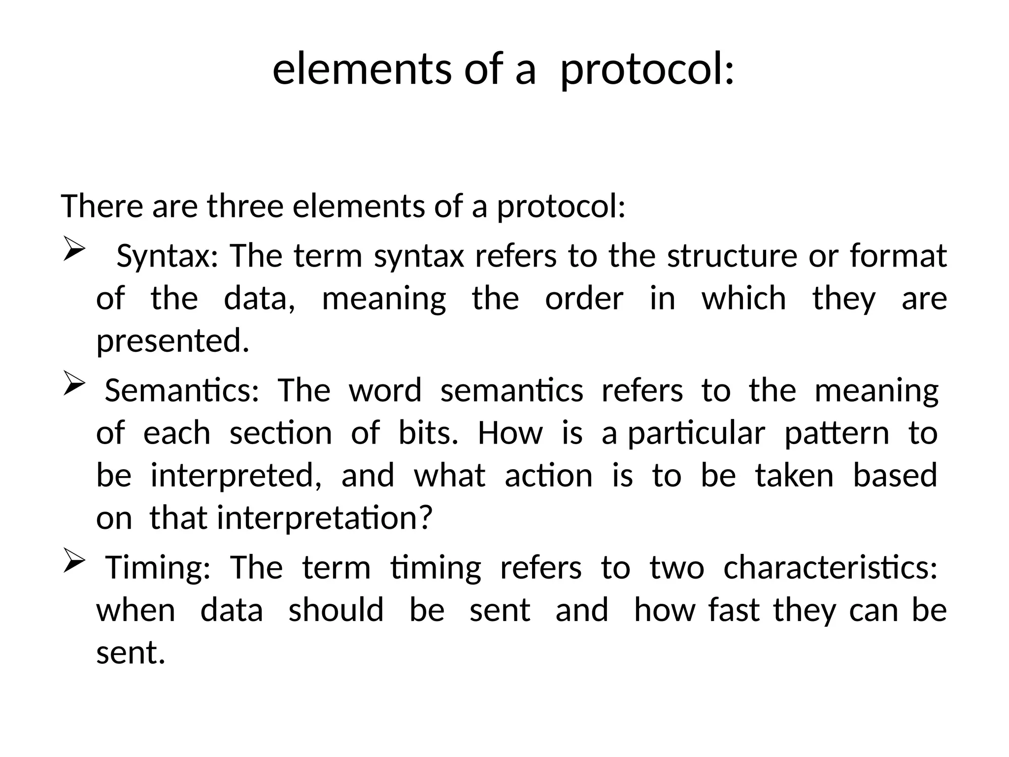 elements of a protocol:
There are three elements of a protocol:
 Syntax: The term syntax refers to the structure or format
of the data, meaning the order in which they are
presented.
 Semantics: The word semantics refers to the meaning
of each section of bits. How is a particular pattern to
be interpreted, and what action is to be taken based
on that interpretation?
 Timing: The term timing refers to two characteristics:
when data should be sent and how fast they can be
sent.
 