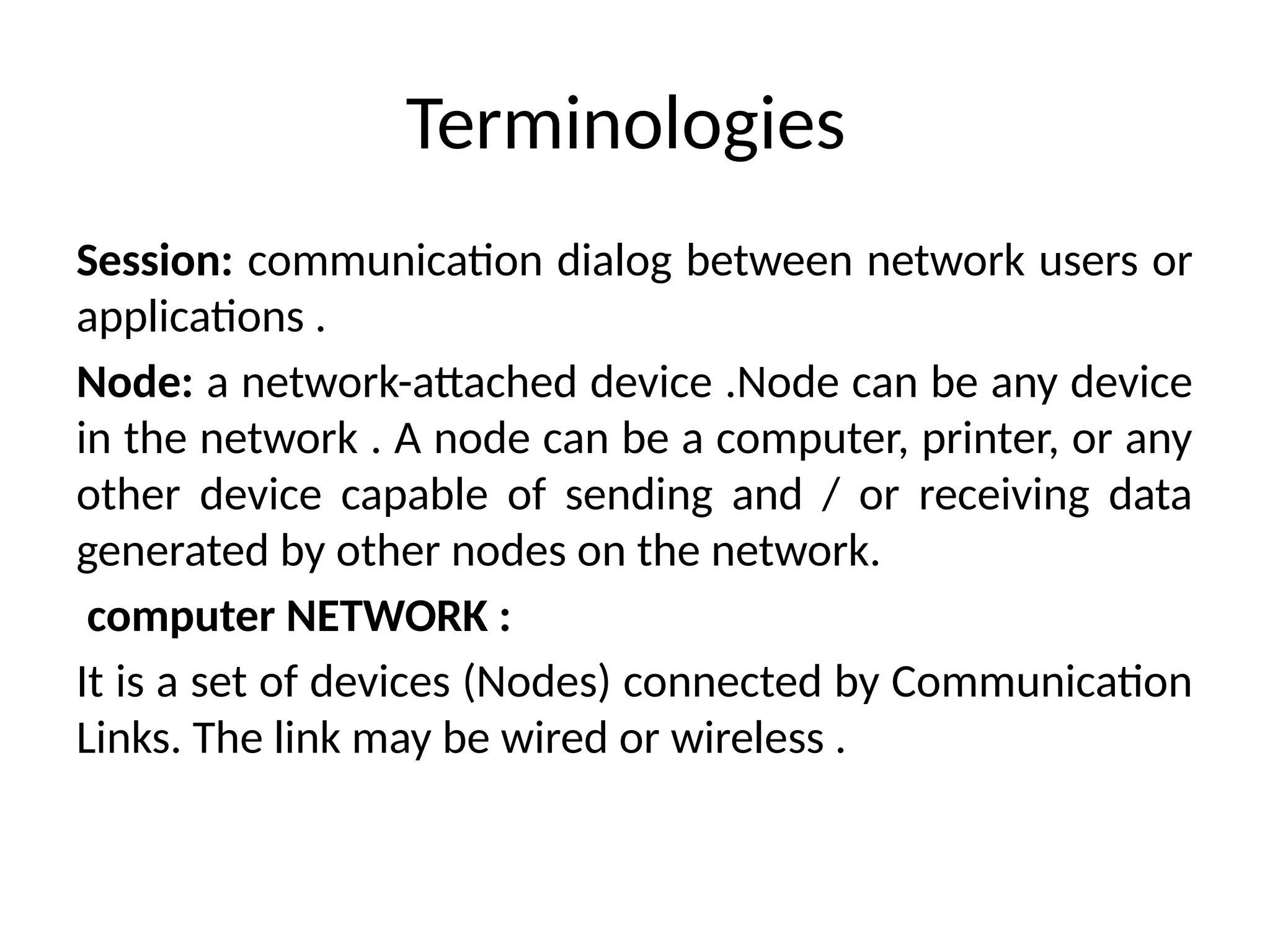 Terminologies
Session: communication dialog between network users or
applications .
Node: a network-attached device .Node can be any device
in the network . A node can be a computer, printer, or any
other device capable of sending and / or receiving data
generated by other nodes on the network.
computer NETWORK :
It is a set of devices (Nodes) connected by Communication
Links. The link may be wired or wireless .
 