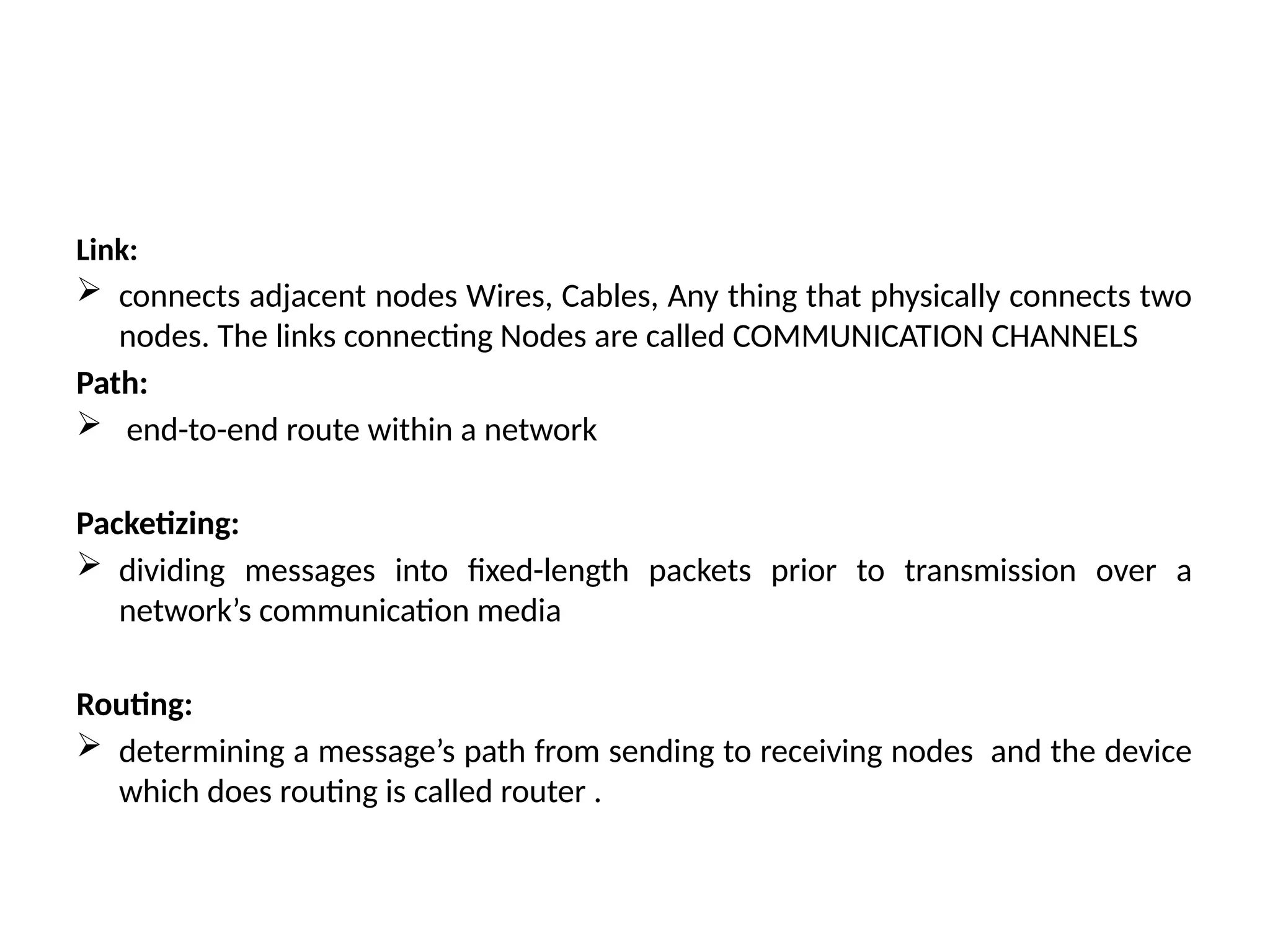 Link:
 connects adjacent nodes Wires, Cables, Any thing that physically connects two
nodes. The links connecting Nodes are called COMMUNICATION CHANNELS
Path:
 end-to-end route within a network
Packetizing:
 dividing messages into fixed-length packets prior to transmission over a
network’s communication media
Routing:
 determining a message’s path from sending to receiving nodes and the device
which does routing is called router .
 