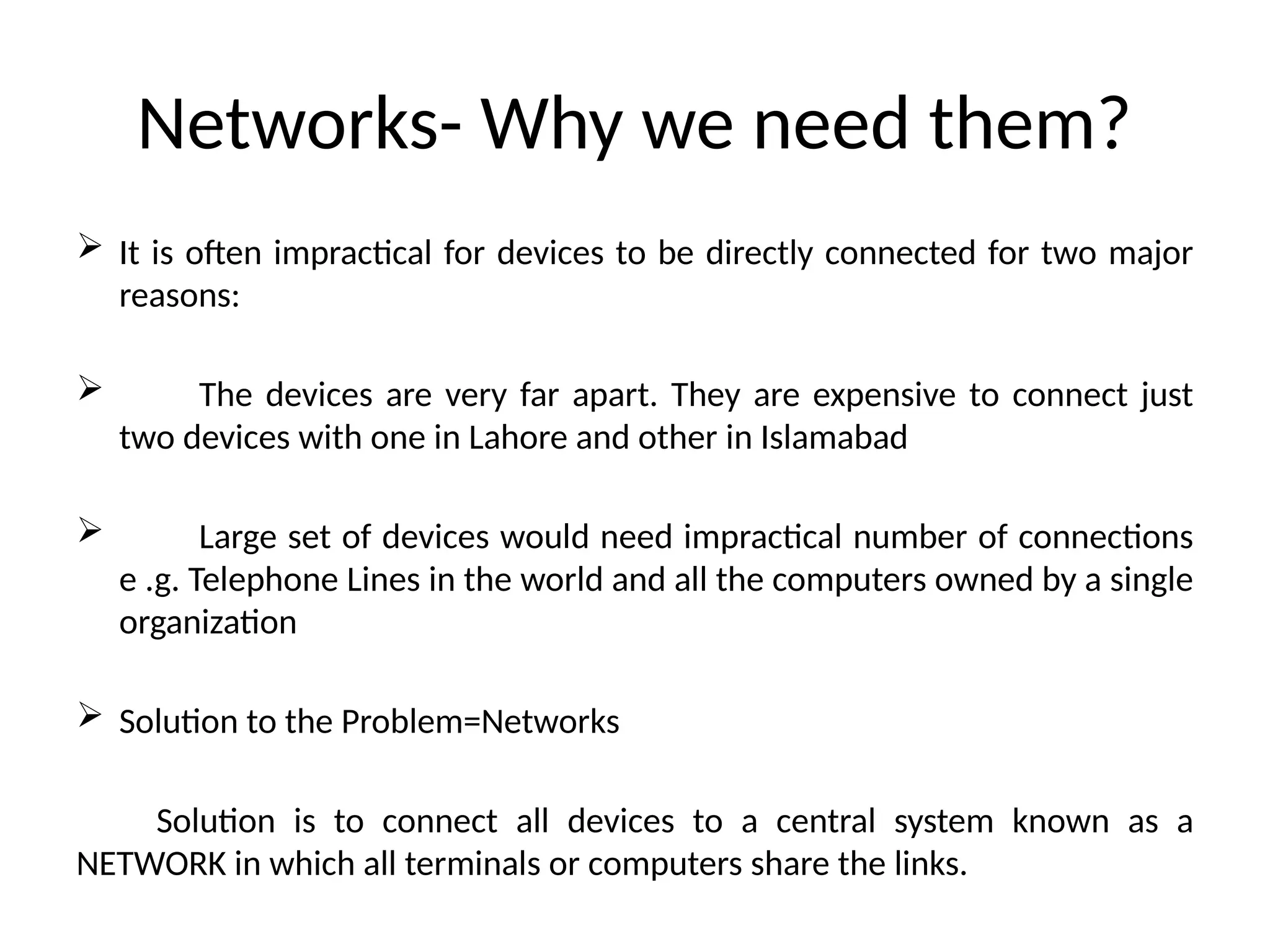 Networks- Why we need them?
 It is often impractical for devices to be directly connected for two major
reasons:
 The devices are very far apart. They are expensive to connect just
two devices with one in Lahore and other in Islamabad
 Large set of devices would need impractical number of connections
e .g. Telephone Lines in the world and all the computers owned by a single
organization
 Solution to the Problem=Networks
Solution is to connect all devices to a central system known as a
NETWORK in which all terminals or computers share the links.
 