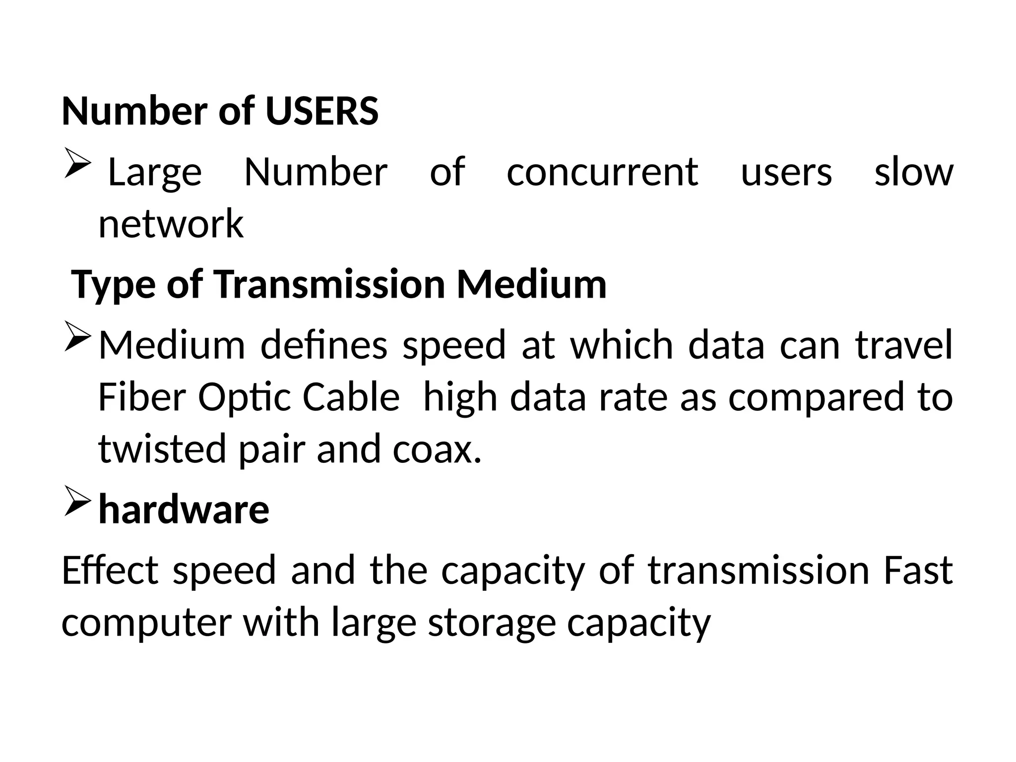 Number of USERS
 Large Number of concurrent users slow
network
Type of Transmission Medium
Medium defines speed at which data can travel
Fiber Optic Cable high data rate as compared to
twisted pair and coax.
hardware
Effect speed and the capacity of transmission Fast
computer with large storage capacity
 