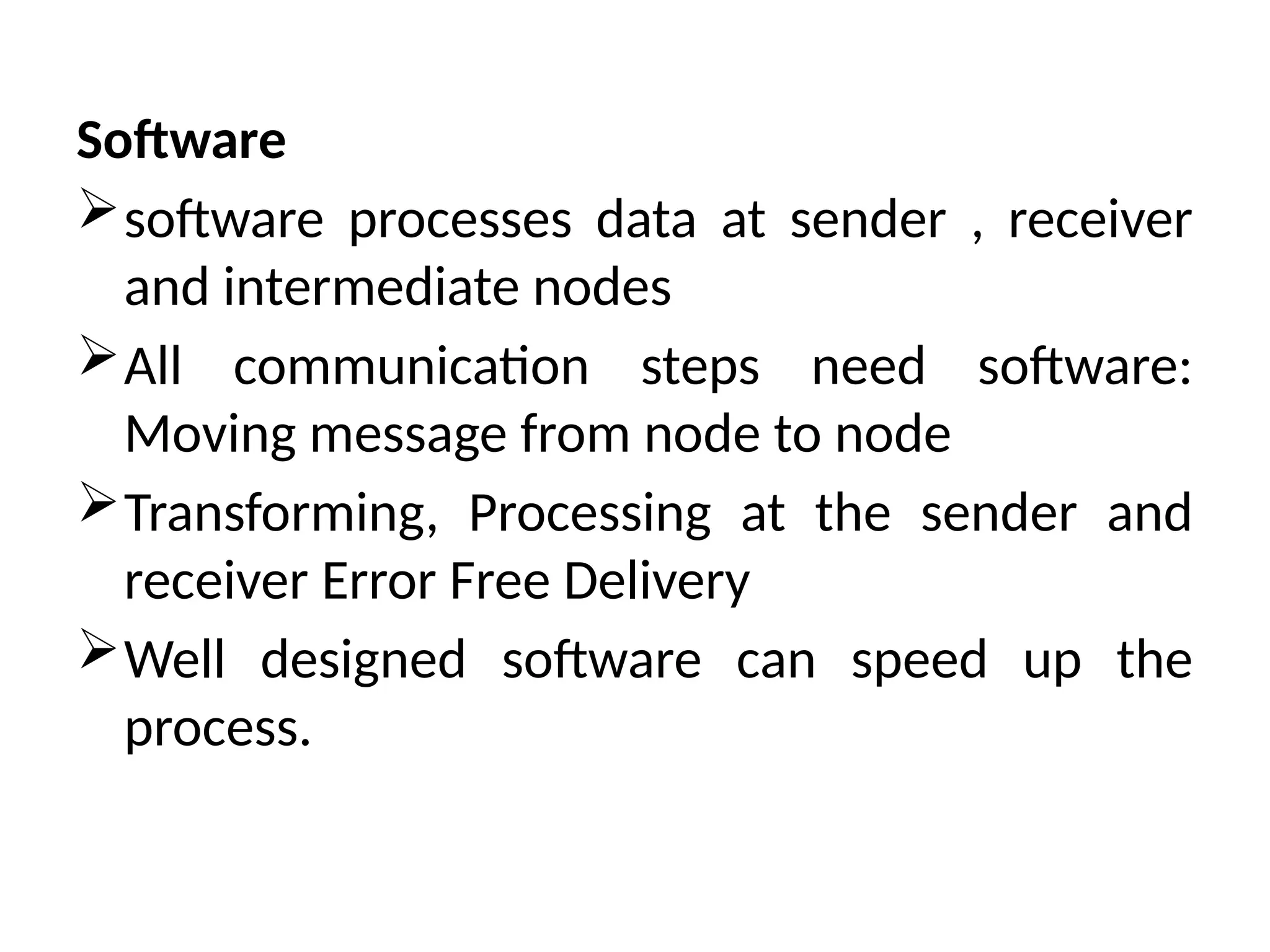 Software
software processes data at sender , receiver
and intermediate nodes
All communication steps need software:
Moving message from node to node
Transforming, Processing at the sender and
receiver Error Free Delivery
Well designed software can speed up the
process.
 