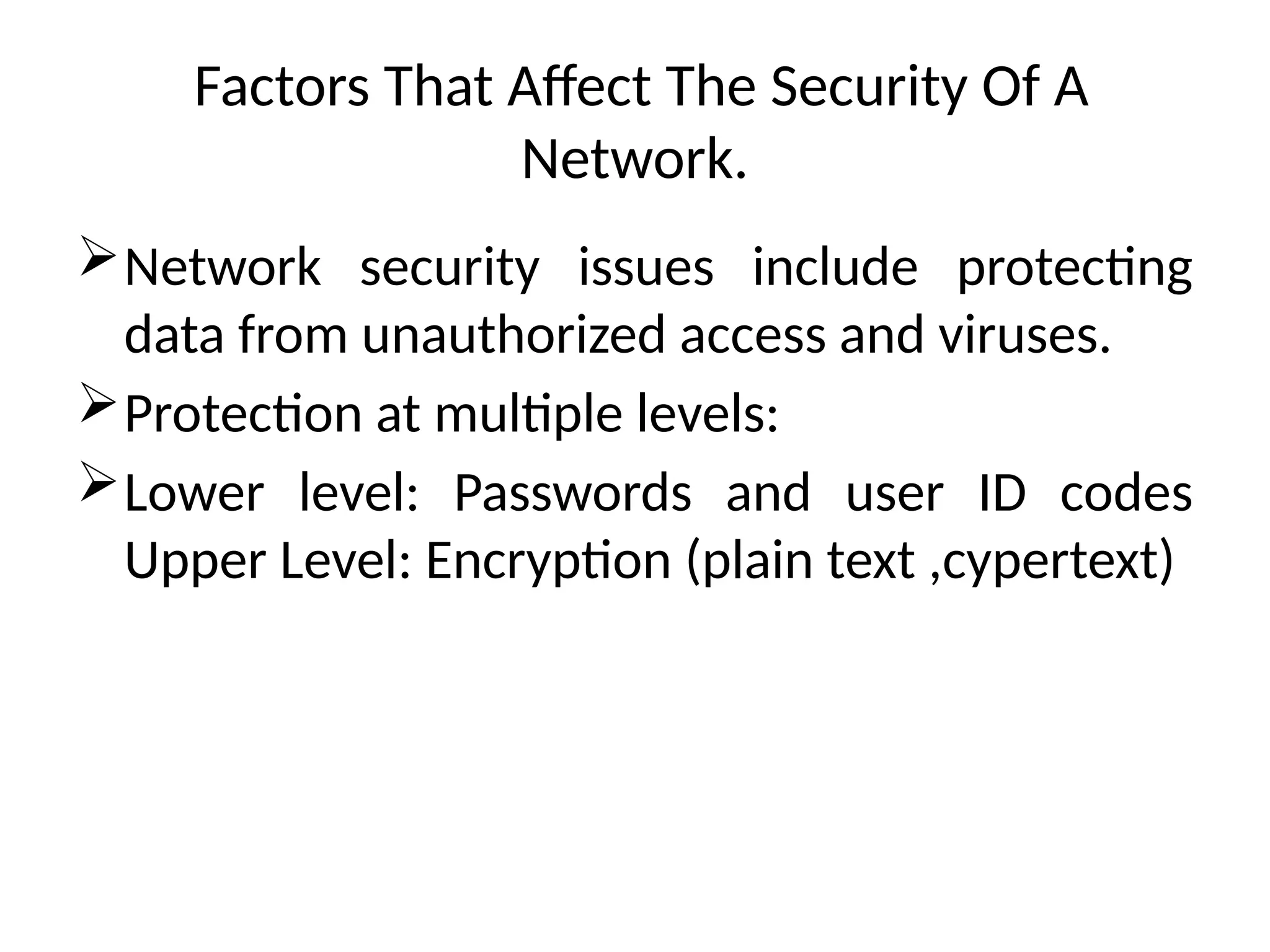 Factors That Affect The Security Of A
Network.
Network security issues include protecting
data from unauthorized access and viruses.
Protection at multiple levels:
Lower level: Passwords and user ID codes
Upper Level: Encryption (plain text ,cypertext)
 