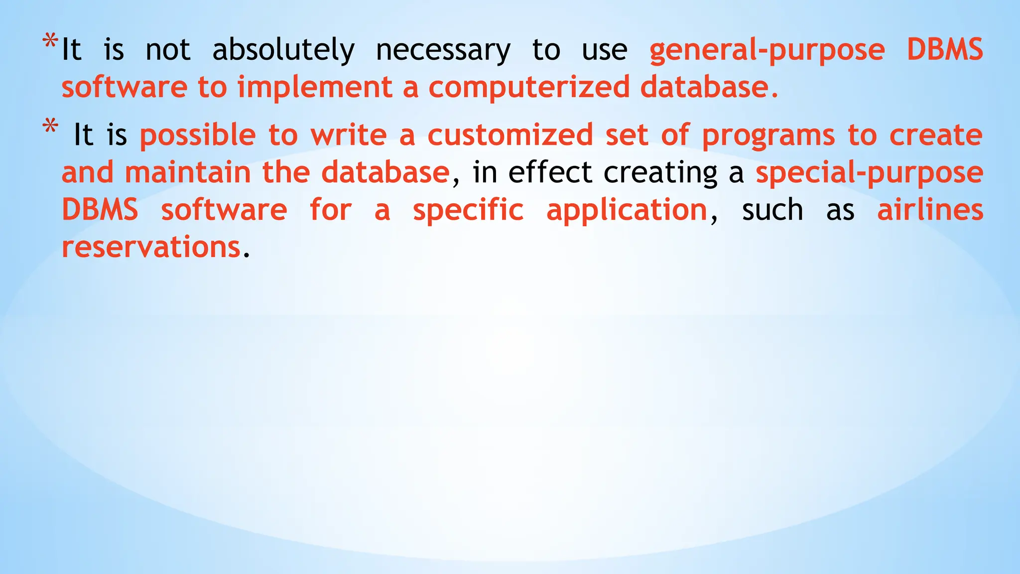 *It is not absolutely necessary to use general-purpose DBMS
software to implement a computerized database.
* It is possible to write a customized set of programs to create
and maintain the database, in effect creating a special-purpose
DBMS software for a specific application, such as airlines
reservations.
 
