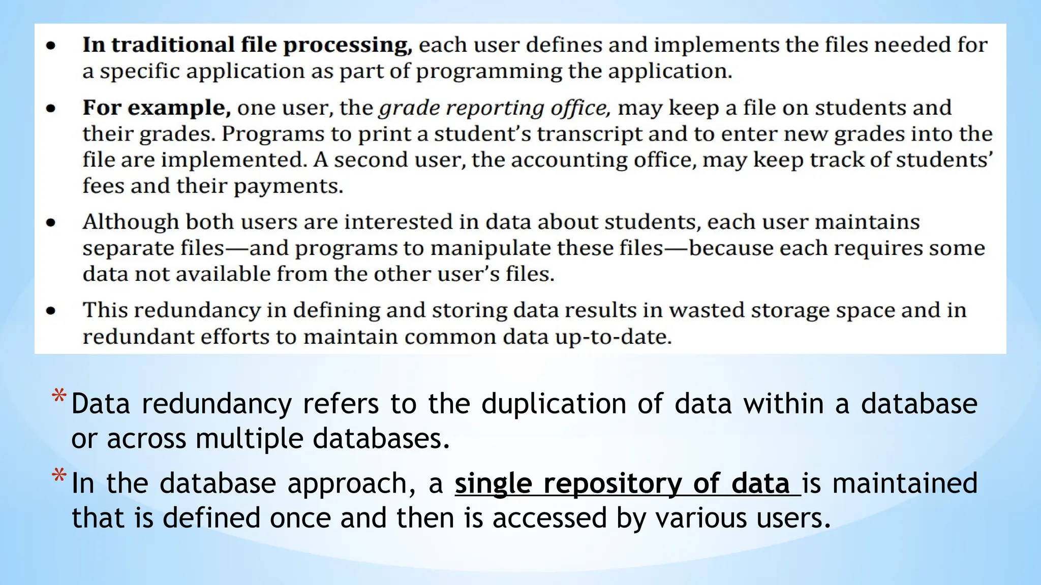 *Data redundancy refers to the duplication of data within a database
or across multiple databases.
*In the database approach, a single repository of data is maintained
that is defined once and then is accessed by various users.
 